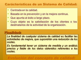 La finalidad de cualquier sistema de calidad es facilitar las actividades de mejora, que supondrán una reducción de los costes.  Es fundamental tener un sistema de medida y un análisis preciso y fiable de los datos obtenidos referentes a los costes. Finalidad: Evolución del concepto de calidad: Centrada en la calidad.  Basada en la prevención y en la mejora continua.  Que apunta al éxito a largo plazo.  Cuyo objeto es la satisfacción de los clientes o los destinatarios de la actividad de la organización.  Carácterísticas de un Sistema de Calidad: 