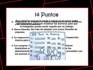 14 Puntos Constancia:  El propósito es mejorar constantemente los productos y servicios de la empresa . 2. Nueva filosofía:  Se trata de adoptar una nueva filosofía de empresa   3. La inspección:  Se debe dejar de depender de la inspección masiva para alcanzar la calidad   4. Las compras:  Hay que eliminar la práctica de comprar basándose exclusivamente en el precio, ya que los departamentos de compras tienden a elegir al proveedor con los precios más bajos.   Sus criterios marcan la pauta a seguir en el nuevo estilo administrativo y buscan erradicar las barreras para que el trabajador pueda sentir orgullo por su trabajo. 