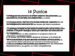 5. Mejoramiento continuo:  se deben mejorar los procesos productivos, el servicio y la planeación . 6. Entrenamiento:  instituir el entrenamiento y la capacitación de los trabajadores como una de las tareas del diario acontecer . 7. Liderazgo:  la labor de los supervisores o jefes no se limite a dar órdenes o impartir castigos, sino que más bien se convierta en un orientador . 8. El miedo:  las firmas deben desterrar el temor y el miedo de todos sus niveles, hay que generar confianza entre la gente . 9. Barreras:  romper las barreras que existan entre los diferentes departamentos y su gente, no crear competencias . 10. Slogans:  estos no sirven y lo que causan es relaciones adversas que redundan en pérdidas de competitividad y calidad. 11. Cuotas:  deben eliminarse las cuotas numéricas, tanto para trabajadores como para gerentes.   12. Logros personales:  eliminando los sistemas de comparación o de méritos, estos sistemas sólo acarrean nerviosismo y disputas internas. 13. Capacitación:  se debe establecer un programa interno de educación y automejoramiento . 14. Transformación:  todos, absolutamente todos los miembros de la organización deben esforzarse por alcanzar la transformación en cuanto a calidad, procesos, productos y servicios   14 Puntos 