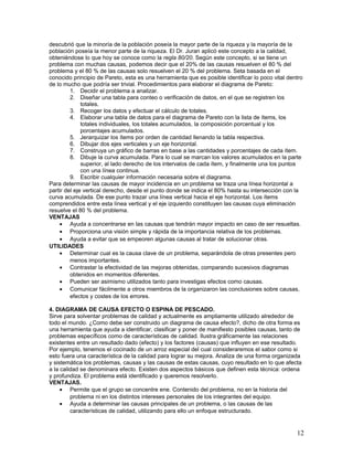 descubrió que la minoría de la población poseía la mayor parte de la riqueza y la mayoría de la
población poseía la menor parte de la riqueza. El Dr. Juran aplicó este concepto a la calidad,
obteniéndose lo que hoy se conoce como la regla 80/20. Según este concepto, si se tiene un
problema con muchas causas, podemos decir que el 20% de las causas resuelven el 80 % del
problema y el 80 % de las causas solo resuelven el 20 % del problema. Seta basada en el
conocido principio de Pareto, esta es una herramienta que es posible identificar lo poco vital dentro
de lo mucho que podría ser trivial. Procedimientos para elaborar el diagrama de Pareto:
         1. Decidir el problema a analizar.
         2. Diseñar una tabla para conteo o verificación de datos, en el que se registren los
              totales.
         3. Recoger los datos y efectuar el cálculo de totales.
         4. Elaborar una tabla de datos para el diagrama de Pareto con la lista de ítems, los
              totales individuales, los totales acumulados, la composición porcentual y los
              porcentajes acumulados.
         5. Jerarquizar los ítems por orden de cantidad llenando la tabla respectiva.
         6. Dibujar dos ejes verticales y un eje horizontal.
         7. Construya un gráfico de barras en base a las cantidades y porcentajes de cada ítem.
         8. Dibuje la curva acumulada. Para lo cual se marcan los valores acumulados en la parte
              superior, al lado derecho de los intervalos de cada ítem, y finalmente una los puntos
              con una línea continua.
         9. Escribir cualquier información necesaria sobre el diagrama.
Para determinar las causas de mayor incidencia en un problema se traza una línea horizontal a
partir del eje vertical derecho, desde el punto donde se indica el 80% hasta su intersección con la
curva acumulada. De ese punto trazar una línea vertical hacia el eje horizontal. Los ítems
comprendidos entre esta línea vertical y el eje izquierdo constituyen las causas cuya eliminación
resuelve el 80 % del problema.
VENTAJAS
    • Ayuda a concentrarse en las causas que tendrán mayor impacto en caso de ser resueltas.
    • Proporciona una visión simple y rápida de la importancia relativa de los problemas.
    • Ayuda a evitar que se empeoren algunas causas al tratar de solucionar otras.
UTILIDADES
    • Determinar cual es la causa clave de un problema, separándola de otras presentes pero
         menos importantes.
    • Contrastar la efectividad de las mejoras obtenidas, comparando sucesivos diagramas
         obtenidos en momentos diferentes.
    • Pueden ser asimismo utilizados tanto para investigas efectos como causas.
    • Comunicar fácilmente a otros miembros de la organizaron las conclusiones sobre causas,
         efectos y costes de los errores.

4. DIAGRAMA DE CAUSA EFECTO O ESPINA DE PESCADO.
Sirve para solventar problemas de calidad y actualmente es ampliamente utilizado alrededor de
todo el mundo. ¿Como debe ser construido un diagrama de causa efecto?, dicho de otra forma es
una herramienta que ayuda a identificar, clasificar y poner de manifiesto posibles causas, tanto de
problemas específicos como de características de calidad. Ilustra gráficamente las relaciones
existentes entre un resultado dado (efecto) y los factores (causas) que influyen en ese resultado.
Por ejemplo, tenemos el cocinado de un arroz especial del cual consideraremos el sabor como si
esto fuera una característica de la calidad para lograr su mejora. Analiza de una forma organizada
y sistemática los problemas, causas y las causas de estas causas, cuyo resultado en lo que afecta
a la calidad se denominara efecto. Existen dos aspectos básicos que definen esta técnica: ordena
y profundiza. El problema está identificado y queremos resolverlo.
VENTAJAS.
     • Permite que el grupo se concentre ene. Contenido del problema, no en la historia del
         problema ni en los distintos intereses personales de los integrantes del equipo.
     • Ayuda a determinar las causas principales de un problema, o las causas de las
         características de calidad, utilizando para ello un enfoque estructurado.


                                                                                                  12
 