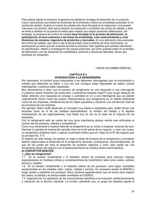 Para aplicar desde el comienzo la garantía de calidad en la etapa de desarrollo de un producto
nuevo, será preciso que todas las divisiones de la empresa y todos sus empleados participen en el
control de calidad. Cuando el control de calidad sólo hace hincapié en la inspección, únicamente
interviene una división, bien sea la división de inspección o la división de control de calidad, y ésta
se limita a verificar en la puerta de salida para impedir que salgan productos defectuosos. Sin
embargo, el programa de control de calidad hace hincapié en el proceso de fabricación, la
participación se hace extensiva a las líneas de ensamblaje, a los subcontratistas y a las
divisiones de compras, ingeniería de productos y mercadeo. En una aplicación más avanzada
del control de calidad, que viene a ser la tercera fase, todo lo anterior se toma insuficiente. La
participación ya tiene que ser a escala de toda la empresa. Esto significa que quienes intervienen
en planificación, diseño e investigación de nuevos productos, así como quienes están en la división
de fabricación y en las divisiones de contabilidad, personal y relaciones laborales, tienen que
participar sin excepción.




                                                                  …HACIA UN CAMBIO RADICAL.

                                             CAPITULO # 3
                                INTRODUCCION A LA REINGENIERIA.
Por naturaleza, el hombre busca respuestas a las diferentes interrogantes que va encontrando a
medida que desarrolla su saber, y una vez que consigue estas respuestas se realiza nuevas
interrogantes, cuestiona estas respuestas.
Nos atreveríamos a decir que el proceso de reingeniería es una respuesta a una interrogante
("¿estamos acaso haciendo las cosas bien o podríamos hacerlas mejor?") que surgió después de
haber obtenido una respuesta (el proceso o actividad en sí) a una interrogante que se planteó
originalmente (Cómo hacer las cosas). Descubriremos que reingeniería es un diseño totalmente
nuevo de las empresas, olvidándonos de los viejos supuestos y haciendo una reinvención total de
los procesos de una empresa.
Por ejemplo: Adam smith desarrollo un concepto muy básico e importante para poder formar una
empresa como es el de los trabajos especializados, la división del trabajo y la departa
mentalización de las organizaciones, que hasta hoy en día es la base de la mayoría de las
empresas.
Con la reingeniería esto se vuelve de muy poca importancia porque vamos mas enfocados al
cambio del los procesos, clientes y competencia.
Como muy claramente lo explica Hammer la reingeniería es un volver a empezar, arrancar de cero.
Hammer lo plantea de manera tan sencilla como es el de salirse de su negocio, y crear uno nuevo.
La reingeniería podemos decir o aplicar un principio bíblico que es “mejor es el fin del negocio que
su principio”Ec. 7: 8
El objetivo de este trabajo, es realizar un viaje a través de la teoría de la reingeniería y conceptos
básicos relacionados al desarrollo de la reingeniería, técnicas, conclusiones, recomendaciones, de
que tal útil puede ser para el desarrollo de nuestros negocios y como esta puede ser una
herramienta eficaz del negocio y en el desenvolvimiento de nuestra carrera administrativa.
A) CONCEPTOS BASICOS
1. ¿Que es reingeniería?
1.1 Es la revisión fundamental y el rediseño radical de procesos para alcanzar mejoras
espectaculares en medidas críticas y contemporáneas de rendimiento, tales como costos, calidad,
servicio y rapidez.
1.2 Es la revisión fundamental y el rediseño radical de los procesos, para lograr resultados
excepcionales en las medidas valor: costos, calidad y servicio. Es necesario revisar la MISION y
luego revisar y rediseñar los procesos. Estos cambios espectaculares que se hacen para mejorar
los costos, la calidad y el servicio están orientados al CLIENTE.
1.3 Ingeniería es "La aplicación de los conocimientos científicos a la invención, perfeccionamiento
y utilización de la técnica industrial. La función coherente que un grupo de expertos aporta al


                                                                                                    18
 