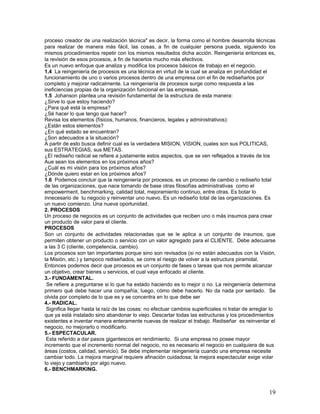 proceso creador de una realización técnica" es decir, la forma como el hombre desarrolla técnicas
para realizar de manera más fácil, las cosas, a fin de cualquier persona pueda, siguiendo los
mismos procedimientos repetir con los mismos resultados dicha acción. Reingeniería entonces es,
la revisión de esos procesos, a fin de hacerlos mucho más efectivos.
Es un nuevo enfoque que analiza y modifica los procesos básicos de trabajo en el negocio.
1.4 La reingeniería de procesos es una técnica en virtud de la cual se analiza en profundidad el
funcionamiento de uno o varios procesos dentro de una empresa con el fin de rediseñarlos por
completo y mejorar radicalmente. La reingeniería de procesos surge como respuesta a las
ineficiencias propias de la organización funcional en las empresas.
1.5 Johanson plantea una revisión fundamental de la estructura de esta manera:
¿Sirve lo que estoy haciendo?
¿Para qué está la empresa?
¿Sé hacer lo que tengo que hacer?
Revisa los elementos (físicos, humanos, financieros, legales y administrativos):
¿Están estos elementos?
¿En qué estado se encuentran?
¿Son adecuados a la situación?
A partir de esto busca definir cual es la verdadera MISION, VISION, cuales son sus POLITICAS,
sus ESTRATEGIAS, sus METAS.
¿El rediseño radical se refiere a justamente estos aspectos, que se ven reflejados a través de los
Aue sean los elementos en los próximos años?
¿Cuál es mi visión para los próximos años?
¿Dónde quiero estar en los próximos años?
1.6 Podemos concluir que la reingeniería por procesos, es un proceso de cambio o rediseño total
de las organizaciones, que nace tomando de base otras filosofías administrativas como el
empowerment, benchmarking, calidad total, mejoramiento continuo, entre otras. Es botar lo
innecesario de tu negocio y reinventar uno nuevo. Es un rediseño total de las organizaciones. Es
un nuevo comienzo. Una nueva oportunidad.
2. PROCESOS
Un proceso de negocios es un conjunto de actividades que reciben uno o más insumos para crear
un producto de valor para el cliente.
PROCESOS
Son un conjunto de actividades relacionadas que se le aplica a un conjunto de insumos, que
permiten obtener un producto o servicio con un valor agregado para el CLIENTE. Debe adecuarse
a las 3 C (cliente, competencia, cambio).
Los procesos son tan importantes porque sino son revisados (si no están adecuados con la Visión,
la Misión, etc.) y tampoco rediseñados, se corre el riesgo de volver a la estructura piramidal.
Entonces podemos decir que procesos es un conjunto de fases o tareas que nos permite alcanzar
un objetivo, crear bienes u servicios, el cual vaya enfocado al cliente.
3.- FUNDAMENTAL.
 Se refiere a preguntarse si lo que ha estado haciendo es lo mejor o no. La reingeniería determina
primero qué debe hacer una compañía; luego, cómo debe hacerlo. No da nada por sentado. Se
olvida por completo de lo que es y se concentra en lo que debe ser
4.- RADICAL.
 Significa llegar hasta la raíz de las cosas: no efectuar cambios superficiales ni tratar de arreglar lo
que ya está instalado sino abandonar lo viejo. Descartar todas las estructuras y los procedimientos
existentes e inventar manera enteramente nuevas de realizar el trabajo. Rediseñar es reinventar el
negocio, no mejorarlo o modificarlo.
5.- ESPECTACULAR.
 Esta referido a dar pasos gigantescos en rendimiento. Si una empresa no posee mayor
incremento que el incremento normal del negocio, no es necesario el negocio en cualquiera de sus
áreas (costos, calidad, servicio). Se debe implementar reingeniería cuando una empresa necesite
cambiar todo. La mejora marginal requiere afinación cuidadosa; la mejora espectacular exige volar
lo viejo y cambiarlo por algo nuevo.
6.- BENCHMARKING.



                                                                                                     19
 