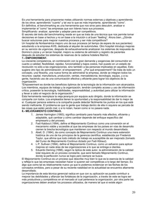 Es una herramienta para proponerse metas utilizando normas externas y objetivas y aprendiendo
de los otros: aprendiendo “cuanto” y tal vez lo que es más importante, aprendiendo “como”.
En definitiva, el benchmarking es una herramienta que nos sirve para descubrir, analizar e
implementar el “como” las empresas que son líderes hace sus procesos.
Simplificando: analizar, aprender y adaptar para ser competitivos.
El secreto del éxito del benchmarking reside en que se trata de una técnica que nos permite tomar
decisiones en base a hechos y no en base a la intuición o al buen “feelling”. Ahora bien, ¿Dónde
buscar soluciones para mejorar nuestros procesos y ser más competitivos?
Un hospital de Norteamérica mejoro uno de sus procesos (el tiempo de espera de sus pacientes)
estudiando a la empresa AVIS, dedicada al alquiler de automóviles. Otro hospital introdujo mejoras
en su servicio de urgencias, después de exhaustivamente analizaran los sistemas de respuesta de
Domino’s pizza y un tercer hospital, mejoro su sistema de admisión y registro de pacientes
después de estudiar los sistemas de reservas de la cadena hotelera Marriot.
7.- EMPOWERMENT.
La creciente competencia, en combinación con la gran demanda y exigencias del consumidor en
cuanto a calidad, flexibilidad, rapidez, funcionalidad y bajos costos, han puesto en un estado de
revolución no sólo a las organizaciones, sino también a las personas implicadas en aquéllas. Esto
sugiere otro tipo de administración: el empowerment. ¿Por qué empowerment? Se trata de todo un
concepto, una filosofía, una nueva forma de administrar la empresa, donde se integran todos los
recursos: capital, manufactura, producción, ventas, mercadotecnia, tecnología, equipo, y a su
gente, haciendo uso de una comunicación efectiva y eficiente para lograr los objetivos de la
organización.
"Empowerment es donde los beneficios óptimos de la tecnología de la información son alcanzados.
Los miembros, equipos de trabajo y la organización, tendrán completo acceso y uso de información
crítica, poseerán la tecnología, habilidades, responsabilidad, y autoridad para utilizar la información
y llevar a cabo el negocio de la organización."
Esta herramienta reemplaza la vieja jerarquía por equipos auto dirigido, donde la información se
comparte con todos. Los empleados tienen la oportunidad y la responsabilidad de dar lo mejor de
sí. Cualquier persona externa a la compañía puede detectar fácilmente los puntos en los que está
siendo ineficiente. El problema es que la gente que trabaja dentro de ella ni siquiera se percata de
las cosas que están yendo mal, o si lo notan, hacen como si no pasara nada.
8.- MEJORAMIENTO CONTINUO.
          1. James Harrington (1993), significa cambiarlo para hacerlo más efectivo, eficiente y
              adaptable, qué cambiar y cómo cambiar depende del enfoque específico del
              empresario y del proceso.
          2. Fadi Kabboul (1994), define el Mejoramiento Continuo como una conversión en el
              mecanismo viable y accesible al que las empresas de los países en vías de desarrollo
              cierren la brecha tecnológica que mantienen con respecto al mundo desarrollado.
          3. Abell, D. (1994), da como concepto de Mejoramiento Continuo una mera extensión
              histórica de uno de los principios de la gerencia científica, establecida por Frederick
              Taylor, que afirma que todo método de trabajo es susceptible de ser mejorado (tomado
              del Curso de Mejoramiento Continuo dictado por Fadi Kbbaul).
          4. L.P. Sullivan (1994), define el Mejoramiento Continuo, como un esfuerzo para aplicar
              mejoras en cada área de las organizaciones a lo que se entrega a clientes.
          5. Eduardo Deming (1996), según la óptica de este autor, la administración de la calidad
              total requiere de un proceso constante, que será llamado Mejoramiento Continuo,
              donde la perfección nunca se logra pero siempre se busca.
El Mejoramiento Continuo es un proceso que describe muy bien lo que es la esencia de la calidad
y refleja lo que las empresas necesitan hacer si quieren ser competitivas a lo largo del tiempo. Es
algo que como tal es relativamente nuevo ya que lo podemos evidenciar en las fechas de los
conceptos emitidos, pero a pesar de su reciente natalidad en la actualidad se encuentra altamente
desarrollado.
La importancia de esta técnica gerencial radica en que con su aplicación se puede contribuir a
mejorar las debilidades y afianzar las fortalezas de la organización, a través de este se logra ser
más productivos y competitivos en el mercado al cual pertenece la organización, por otra parte las
organizaciones deben analizar los procesos utilizados, de manera tal que si existe algún


                                                                                                    20
 