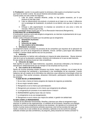 4. Finalización: cuando no se puede superar la amenaza y ésta supera a la empresa lo que hay
que hacer es vender o cerrar. Se usa por factores estructurales (quiebra).
Cuando existe una sola unidad de negocios:
         1. Líder de costos: empresa eficiente, prolija, no hay gastos excesivos, por lo que
              produce al más bajo costo.
         2. Líder en diferenciación de producto: el producto es el mejor en su clase. A diferencia
              con la estrategia de focalización, el producto no es distinto, sino que es el mejor en su
              clase.
         3. Enfoque o alta segmentación: la empresa se concentra en una zona o nicho de
              mercado. Ofrece lo que no hay.
Estas 3 estrategias tienen mucho que ver con la Renovación Intencional (Reingeniería).
E) ENFOQUE DE LA REINGENIERIA.
A continuación veremos como esta dirigida la reingeniería, es más bien el planteamiento de lo que
reingeniería realmente quiere.
Existen cuatro enfoques principales que nos plantea que es reingeniería:
         1. Orientación al proceso
         2. Ambición
         3. Infracción de reglas
         4. Uso creativo de la informática
     1. Orientación al proceso
La reingeniería tiendo a analizar los procesos de las compañías que requieran de la aplicación de
la misma, con el fin de la reingeniería es rediseñar, innovar, cambiar y para lograr esto debemos
modificar y cambiar desde adentro eso son los procesos.
     2. Ambición.
 Mejoras pequeñas no habrían sido suficientes en ninguna de estas situaciones. Buscar alcanzar
más de lo que se ha planeado o pensado. Ambición es el afanarse en lo que se esta haciendo.
En ese sentido la empresa busca ser más competitivas.
     3. Infracción de reglas
Esto significa la ruptura de viejas tradiciones, supuestos, secuencias ordenadas y los tiempos se
abandonaron deliberadamente que se manejan en las empresas de hoy en día.
     4. Uso creativo de la informática.
Dentro de muchas empresas existen procesos muy lentos, largos y tediosos, con el pasar de los
años la tecnología fue cambiando y acomodando a las necesidades de las empresas. Cuando
hablamos del uso creativo de la informática nos referimos a que utilicemos la tecnología a favor de
las empresas. Para acortar procesos, almacenar información, participación importante dentro de
los procesos.
     F) QUE NO ES LA REINGENIERIA
     1. No es más o menos el mismo programa de mejoras de negocios ya existentes.
     2. No es ningún remedio casero.
     3. Reingeniería no el lo mismo que automatización.
     4. Reingeniería por procesos no el lo mismo que reingeniería de software.
     5. La reingeniería por procesos no es reestructurar ni reducir.-
     6. REINGENIERIA significa hacer más con menos.
     7. La reingeniería no es una reorganización.
     8. Reingeniería no es lo mismo que mejora de calidad, ni gestión de calidad total.
G) QUE LOGRA LA REINGENIERIA.
 A través de las diferentes herramientas, filosofías y técnicas que utiliza la reingeniería logra
alcanzar un cambio en las organizaciones, un rediseño de los procesos. Haciendo una analogía
podemos ver lo que la reingeniería cambia en las empresas.: por ejemplo en la conducta del
hombre muchas veces encontramos actitudes equivocas a las normas sociales del lugar que
reside, a través de un auto análisis de sus actitudes y aptitudes el se da cuenta de aquellas
actitudes erradas que esta cometiendo y se pregunta ¿estoy actuando de manera correcta? Ó



                                                                                                    25
 
