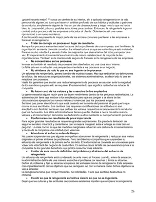 ¿podré hacerlo mejor? Y busca un cambio de su interior, ahí a aplicado reingeniería en la vida
personal de alguien, no tuvo que hacer un análisis profundo de sus hábitos y actitudes o patrones
de conducta, simplemente alguien le hizo un par de observaciones y luego noto lo que no hacia
bien, lo comprendió, y busco posibles soluciones para cambiar. Entonces, la reingeniería logra un
cambió en los procesos de las empresas enfocados al cliente. Obteniendo así una nueva
oportunidad o un nuevo comienzo.
A continuación se presenta la mayor parte de los errores comunes que llevan a las empresas a
fracasar en reingeniería:
     • Tratar de corregir un proceso en lugar de cambiarlo.
Aunque los procesos existentes sean la causa de los problemas de una empresa, son familiares; la
organización se siente cómoda con ellos. La infraestructura en que se sustentan ya esta instalada.
Parece mucho más fácil y sensato tratar de mejorarlos que descartarlos del todo y empezar otra
vez. El mejoramiento incremental es el camino de menor resistencia en la mayoría de las
organizaciones. También es la manera más segura de fracasar en la reingeniería de las empresas.
     • No concentrarse en los procesos.
Innovar es también el resultado de procesos bien diseñados, no una cosa en sí misma.
La falla esta en no adoptar una perspectiva orientada a los procesos en el negocio.
     • No olvidarse de todo lo que no sea ingeniería de procesos
Un esfuerzo de reingeniería, genera cambio de muchas clases. Hay que rediseñar las definiciones
de oficios, las estructuras organizacionales, los sistemas administrativos, es decir todo lo que se
relaciona con procesos.
Hasta los gerentes que ansían una radical reingeniería de procesos se asustan ante la magnitud
de los cambios que para ello se requiere. Precisamente lo que significa rediseñar es rehacer la
compañía.
     • No hacer caso de los valores y las creencias de los empleados
La gente necesita alguna razón para dar buen rendimiento dentro de los procesos rediseñados. La
administración tiene que motivar a los empleados para que se pongan a la altura de las
circunstancias apoyando los nuevos valores y creencias que los procesos exigen.
Se tiene que poner atención a lo que está pasando en la mente del personal al igual que lo que
ocurre en sus escritorios. Los cambios que requieren modificaciones de actitudes no son
aceptados con facilidad se tienen que cultivar los valores requeridos recompensando la conducta
que los demuestra. Los altos administradores tienen que dar charlas a cerca de estos nuevos
valores y al mismo tiempo demostrar su dedicación a ellos mediante su comportamiento personal.
     • Conformarse con resultados de poca importancia
Para lograr grandes resultados se requieren grandes aspiraciones. Es grande la tentación de
seguir el sendero más fácil y contentarse con la mejora marginal, ésta a la larga es más bien un
perjuicio. Lo más nocivo es que las medidas marginales refuerzan una cultura de incrementalismo
y hacen de la compañía una entidad poco valerosa.
     • Abandonar el esfuerzo antes de tiempo
No puede sorprendernos que algunas compañías abandonen la reingeniería o reduzcan sus metas
originales al primer síntoma de problemas. Pero también hay compañías que suspenden su
esfuerzo de reingeniería a la primera señal de éxito. El éxito inicial se convierte en una excusa para
volver a la vida fácil del negocio de costumbre. En ambos casos la falta de perseverancia priva a la
compañía de los grandes beneficios que podría cosechar más adelante.
     • Limitar de ante mano la definición del problema y el alcance del esfuerzo de
         reingeniería
Un esfuerzo de reingeniería está condenado de ante mano al fracaso cuando, antes de empezar,
la administración define de una manera estrecha el problema por resolver o limita su alcance.
Definir el problema y fijar su alcance son pasos del esfuerzo mismo de reingeniería. Este empieza
con el planteamiento de los objetivos que se persiguen, no con la manera como dichos objetivos se
van a alcanzar.
La reingeniería tiene que romper fronteras, no reforzarlas. Tiene que sentirse destructiva no
cómoda.
     • Insistir en que la reingeniería es fácil es insistir en que no es ingeniería.
Dejar que las culturas y las actitudes corporativas existentes impidan que empiece la reingeniería



                                                                                                   26
 