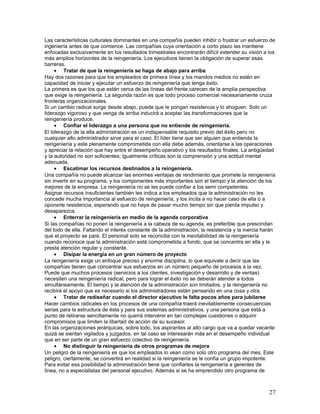 Las características culturales dominantes en una compañía pueden inhibir o frustrar un esfuerzo de
ingeniería antes de que comience. Las compañías cuya orientación a corto plazo las mantiene
enfocadas exclusivamente en los resultados trimestrales encontrarán difícil extender su visión a los
más amplios horizontes de la reingeniería. Los ejecutivos tienen la obligación de superar esas
barreras.
     • Tratar de que la reingeniería se haga de abajo para arriba
Hay dos razones para que los empleados de primera línea y los mandos medios no estén en
capacidad de iniciar y ejecutar un esfuerzo de reingeniería que tenga éxito.
La primera es que los que están cerca de las líneas del frente carecen de la amplía perspectiva
que exige la reingeniería. La segunda razón es que todo proceso comercial necesariamente cruza
fronteras organizacionales.
Si un cambio radical surge desde abajo, puede que le pongan resistencia y lo ahoguen. Solo un
liderazgo vigoroso y que venga de arriba inducirá a aceptar las transformaciones que la
reingeniería produce.
     • Confiar el liderazgo a una persona que no entiende de reingeniería.
El liderazgo de la alta administración es un indispensable requisito previo del éxito pero no
cualquier alto administrador sirve para el caso. El líder tiene que ser alguien que entienda la
reingeniería y este plenamente comprometida con ella debe además, orientarse a las operaciones
y apreciar la relación que hay entre el desempeño operativo y los resultados finales. La antigüedad
y la autoridad no son suficientes; igualmente críticas son la comprensión y una actitud mental
adecuada.
     • Escatimar los recursos destinados a la reingeniería.
Una compañía no puede alcanzar las enormes ventajas de rendimiento que promete la reingeniería
sin invertir en su programa, y los componentes más importantes son el tiempo y la atención de los
mejores de la empresa. La reingeniería no se les puede confiar a los semi competentes.
Asignar recursos insuficientes también les indica a los empleados que la administración no les
concede mucha importancia al esfuerzo de reingeniería, y los incita a no hacer caso de ella o a
oponerle resistencia, esperando que no haya de pasar mucho tiempo sin que pierda impulso y
desaparezca.
     • Enterrar la reingeniería en medio de la agenda corporativa
Si las compañías no ponen la reingeniería a la cabeza de su agenda, es preferible que prescindan
del todo de ella. Faltando el interés constante de la administración, la resistencia y la inercia harán
que el proyecto se pare. El personal solo se reconcilia con la inevitabilidad de la reingeniería
cuando reconoce que la administración está comprometida a fondo, que se concentra en ella y le
presta atención regular y constante.
     • Disipar la energía en un gran número de proyecto
La reingeniería exige un enfoque preciso y enorme disciplina, lo que equivale a decir que las
compañías tienen que concentrar sus esfuerzos en un número pequeño de procesos a la vez.
Puede que muchos procesos (servicios a los clientes, investigación y desarrollo y de ventas)
necesiten una reingeniería radical, pero para lograr el éxito no se deberán atender a todos
simultáneamente. El tiempo y la atención de la administración son limitados, y la reingeniería no
recibirá el apoyo que es necesario si los administradores están pensando en una cosa y otra.
     • Tratar de rediseñar cuando el director ejecutivo le falta pocos años para jubilarse
Hacer cambios radicales en los procesos de una compañía traerá inevitablemente consecuencias
serias para la estructura de ésta y para sus sistemas administrativos, y una persona que está a
punto de retirarse sencillamente no querrá intervenir en tan complejas cuestiones o adquirir
compromisos que limiten la libertad de acción de su sucesor.
En las organizaciones jerárquicas, sobre todo, los aspirantes al alto cargo que va a quedar vacante
quizá se sientan vigilados y juzgados, en tal caso se interesarán más en el desempeño individual
que en ser parte de un gran esfuerzo colectivo de reingeniería.
     • No distinguir la reingeniería de otros programas de mejora
Un peligro de la reingeniería es que los empleados lo vean como solo otro programa del mes. Este
peligro, ciertamente, se convertirá en realidad si la reingeniería se le confía un grupo impotente.
Para evitar esa posibilidad la administración tiene que confiarles la reingeniería a gerentes de
línea, no a especialistas del personal ejecutivo. Además si se ha emprendido otro programa de



                                                                                                    27
 