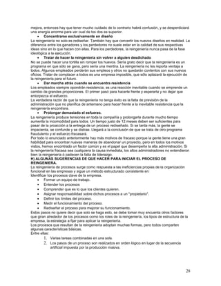 mejora, entonces hay que tener mucho cuidado de lo contrario habrá confusión, y se desperdiciará
una energía enorme para ver cual de los dos es superior.
     • Concentrarse exclusivamente en diseño
La reingeniería no solo es rediseñar. También hay que convertir los nuevos diseños en realidad. La
diferencia entre los ganadores y los perdedores no suele estar en la calidad de sus respectivas
ideas sino en lo que hacen con ellas. Para los perdedores, la reingeniería nunca pasa de la fase
ideológica a la ejecución.
     • Tratar de hacer la reingeniería sin volver a alguien desdichado
No se puede hacer una tortilla sin romper los huevos. Sería grato decir que la reingeniería es un
programa en que sólo se gana, pero sería una mentira. La reingeniería no les reporta ventaja a
todos. Algunos empleados perderán sus empleos y otros no quedarán contentos con sus nuevos
oficios. Tratar de complacer a todos es una empresa imposible, que sólo aplazará la ejecución de
la reingeniería para el futuro.
     • Dar marcha atrás cuando se encuentra resistencia
Los empleados siempre opondrán resistencia, es una reacción inevitable cuando se emprende un
cambio de grandes proporciones. El primer pasó para hacerle frente y esperarla y no dejar que
entorpezca el esfuerzo.
La verdadera razón de que la reingeniería no tenga éxito es la falta de previsión de la
administración que no planifica de antemano para hacer frente a la inevitable resistencia que la
reingeniería encontrara.
     • Prolongar demasiado el esfuerzo.
La reingeniería produce tensiones en toda la compañía y prolongarla durante mucho tiempo
aumenta la incomodidad para todos. Un tiempo justo de 12 meses deben ser suficientes para
pasar de la proacción a la entrega de un proceso rediseñado. Si se tarda más, la gente se
impacienta, se confunde y se distrae. Llegará a la conclusión de que se trata de otro programa
fraudulento y el esfuerzo fracasará.
Por todo lo enunciado anteriormente hay más motivos de fracaso porque la gente tiene una gran
habilidad para encontrar nuevas maneras de abandonar un proyecto, pero en todos los motivos
vistos, hemos encontrado un factor común y es el papel que desempeña la alta administración. Si
la reingeniería fracasa sea cualquiera la causa inmediata, los altos administradores no entendieron
bien la reingeniería ó padecen la falta de liderazgo.
H) ALGUNAS SUGERENCIAS DE QUE HACER PARA INICIAR EL PROCESO DE
REINGENIERA.
La reingeniería de procesos surge como respuesta a las ineficiencias propias de la organización
funcional en las empresas y sigue un método estructurado consistente en:
Identificar los procesos clave de la empresa.
     • Formar un equipo de trabajo.
     • Entender los procesos
     • Comprender que es lo que los clientes quieren.
     • Asignar responsabilidad sobre dichos procesos a un "propietario".
     • Definir los límites del proceso.
     • Medir el funcionamiento del proceso.
     • Rediseñar el proceso para mejorar su funcionamiento.
Estos pasos no quiere decir que solo se haga esto, se debe tomar muy encuenta otros factores
que giran alrededor de los procesos como los roles de la reingeniería, los tipos de estructura de la
empresa, la estrategia a fijar para aplicar la reingeniería.
Los procesos que resultan de la reingeniería adoptan muchas formas, pero todos comparten
algunas características básicas.
Entre ellas:
         1. Varias tareas combinadas en una sola.
         2. Los pasos de un proceso son realizados en orden lógico en lugar de la secuencia
              artificial impuesta por la producción masiva.




                                                                                                 28
 