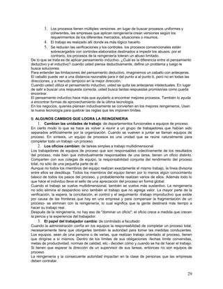 3. Los procesos tienen múltiples versiones. en lugar de buscar procesos uniformes y
             coherentes, las empresas que aplican reingeniería crean versiones según los
             requerimientos de los diferentes mercados, situaciones o insumos.
         4. El trabajo es realizado allí donde es más lógico hacerlo.
         5. Se reducen las verificaciones y los controles. los procesos convencionales están
             sobrecargados con controles elaborados destinados a impedir los abusos. por el
             contrario, los procesos de la reingeniería toleran un abuso limitado.
De lo que se trata es de aplicar pensamiento inductivo. ¿Cuál es la diferencia entre el pensamiento
deductivo y el inductivo? cuando usted piensa deductivamente, define un problema y luego le
busca soluciones.
Para entender las limitaciones del pensamiento deductivo, imaginemos un caballo con anteojeras.
El caballo puede ver a una distancia razonable para ir del punto a al punto b, pero no en todas las
direcciones, y a menudo tampoco en la mejor dirección.
Cuando usted utiliza el pensamiento inductivo, usted se quita las anteojeras intelectuales. En lugar
de salir a buscar una respuesta correcta, usted busca tantas respuestas promisorias como pueda
encontrar.
El pensamiento inductivo hace más que ayudarlo a encontrar mejores procesos. También lo ayuda
a encontrar formas de aprovechamiento de la última tecnología.
En los negocios, quienes piensan inductivamente se convierten en los mejores reingenieros. Usan
la nueva tecnología para quebrar las reglas que les imponen límites.

I) ALGUNOS CAMBIOS QUE LOGRA LA REINGENIERIA
     1. Cambian las unidades de trabajo: de departamentos funcionales a equipos de proceso
En cierto modo lo que se hace es volver a reunir a un grupo de trabajadores que habían sido
separados artificialmente por la organización. Cuando se vuelven a juntar se llaman equipos de
proceso. En síntesis, un equipo de procesos es una unidad que se reúne naturalmente para
completar todo un trabajo -un proceso.
     2. Los oficios cambian: de tareas simples a trabajo multidimensional
Los trabajadores de equipos de proceso que son responsables colectivamente de los resultados
del proceso, más bien que individualmente responsables de una tarea, tienen un oficio distinto.
Comparten con sus colegas de equipo, la responsabilidad conjunta del rendimiento del proceso
total, no sólo de una pequeña parte de él.
Aunque no todos los miembros del equipo realizan exactamente el mismo trabajo, la línea divisoria
entre ellos se desdibuja. Todos los miembros del equipo tienen por lo menos algún conocimiento
básico de todos los pasos del proceso, y probablemente realizan varios de ellos. Además todo lo
que hace el individuo lleva el sello de una apreciación del proceso en forma global.
Cuando el trabajo se vuelve multidimensional, también se vuelve más sustantivo. La reingeniería
no sólo elimina el desperdicio sino también el trabajo que no agrega valor. La mayor parte de la
verificación, la espera, la conciliación, el control y el seguimiento -trabajo improductivo que existe
por causa de las fronteras que hay en una empresa y para compensar la fragmentación de un
proceso- se eliminan con la reingeniería, lo cual significa que la gente destinará más tiempo a
hacer su trabajo real.
Después de la reingeniería, no hay eso de "dominar un oficio"; el oficio crece a medida que crecen
la pericia y la experiencia del trabajador.
     3. El papel del trabajador cambia: de controlado a facultado
Cuando la administración confía en los equipos la responsabilidad de completar un proceso total,
necesariamente tiene que otorgarles también la autoridad para tomar las medidas conducentes.
Los equipos, sean de una persona o de varias, que realizan trabajo orientado al proceso, tienen
que dirigirse a sí mismos. Dentro de los límites de sus obligaciones -fechas límite convenidas,
metas de productividad, normas de calidad, etc.- deciden cómo y cuando se ha de hacer el trabajo.
Si tienen que esperar la dirección de un supervisor de sus tareas, entonces no son equipos de
proceso.
La reingeniería y la consecuente autoridad impactan en la clase de personas que las empresas
deben contratar.


                                                                                                   29
 