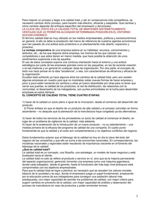 Para mejorar un proceso y llegar a la calidad total, y ser en consecuencia más competitivos, es
necesario cambiar dicho proceso, para hacerlo más efectivo, eficiente y adaptable. Qué cambiar y
cómo cambiar depende del enfoque específico del empresario y del proceso.
LA CLAVE DEL ÉXITO ES LA CALIDAD TOTAL DE MANTENER SISTEMÁTICAMENTE
VENTAJAS QUE LE PERMITAN ALCANZAR DETERMINADA POSICIÓN EN EL ENTORNO
SOCIOECONÓMICO.
El término calidad total es muy utilizado en los medios empresariales, políticos y socioeconómicos
en general. A ello se debe la ampliación del marco de referencia de nuestros agentes económicos
que han pasado de una actitud auto protectora a un planteamiento más abierto, expansivo y
proactivo.
La ventaja comparativa de una empresa estaría en su habilidad, recursos, conocimientos y
atributos, etc., de los que dispone dicha empresa, los mismos de los que carecen sus
competidores o que estos tienen en menor medida, que hace posible la obtención de unos
rendimientos superiores a los de aquellos.
El uso de estos conceptos supone una continua orientación hacia el entorno y una actitud
estratégica por parte de las empresas grandes como en las pequeñas, en las de reciente creación
o en las maduras y en general en cualquier clase de organización. Por otra parte, el concepto de
éxito nos hace pensar en la idea "excelencia", o sea, con características de eficiencia y eficacia de
la organización.
Ecuador está sufriendo ya hace algunos años los cambios de la calidad total; pero aún existen
algunas empresas en nuestro país que no mostraban estas nuevas formas de hacer empresa y
poco a poco están haciendo los cambios y otras ya fueron absorbidas por otras para no tener que
cerrar sus puertas, la calidad de los productos, la red de distribución, las relaciones con la
comunidad, el desempeño de los trabajadores, son puntos primordiales en la lucha para desarrollar
empresas en estos tiempos.
EL CONCEPTO DE CALIDAD TOTAL TIENE CUATRO ETAPAS:

1) hacer de la calidad un socio pleno e igual de la innovación, desde el comienzo del desarrollo del
producto.
 2) Poner énfasis en que el diseño de un producto de alta calidad y el proceso coincidan en forma
ascendente – no después que la planeación de la manufactura haya congelado ya las alternativas.

3) hacer de todos los servicios de los proveedores un socio de calidad al comenzar el diseño; en
lugar de un problema de vigilancia de la calidad, más adelante.
4) hacer de la aceleración de la introducción de un nuevo producto – no su retardamiento – una
medida primaria de la eficacia del programa de calidad de una compañía. El cuarto punto
fundamental es que la calidad y el costo son complementarios y no objetivos conflictos del negocio.

Estos fundamentos aclaran que el liderazgo de la calidad es hoy en día la clave del éxito del
negocio de las compañías y que ello se suma a las economías nacionales. En correspondencia, las
iniciativas nacionales y regionales están resultando de importancia creciente en el fomento del
liderazgo de la calidad.
¿Qué es calidad total?
La calidad total es un concepto, una filosofía, una estrategia, un modelo de hacer negocios y está
localizado hacia el cliente.
La calidad total no solo se refiere al producto o servicio en sí, sino que es la mejoría permanente
del aspecto organizacional, gerencial; tomando una empresa como una máquina gigantesca,
donde cada trabajador, desde el gerente, hasta el funcionario del más bajo nivel jerárquico está
comprometido con los objetivos empresariales.
Para que la calidad total se logre a plenitud, es necesario que se rescaten los valores morales
básicos de la sociedad y es aquí, donde el empresario juega un papel fundamental, empezando
por la educación previa de sus trabajadores para conseguir una población laboral más
predispuesta, con mejor capacidad de asimilar los problemas de calidad, con mejor criterio para
sugerir cambios en provecho de la calidad, con mejor capacidad de análisis y observación del
proceso de manufactura en caso de productos y poder enmendar errores.



                                                                                                   3
 