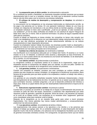 4. La preparación para el oficio cambia: de entrenamiento a educación
En un ambiente de cambio y flexibilidad, es claramente imposible contratar personas que ya sepan
absolutamente todo lo que va a necesitar conocer, de modo que la educación continua durante
toda la vida del oficio pasa a ser la norma de una empresa rediseñada.
     5. El enfoque de medias de desempeño y compensación se desplaza: de actividad a
         resultados
La remuneración de los trabajadores en las empresas tradicionales es relativamente sencilla: se
les paga a las personas por su tiempo. En una operación tradicional -trátese de una línea de
montaje con máquinas de manufactura o de una oficina donde se tramitan papeles-, el trabajo de
un empleado individual no tiene valor cuantificable. ¿Cuál es por ejemplo, el valor monetario de
una soldadura? ¿O de los datos verificados de empleo en una solicitud de seguro? Ninguna de
éstas tiene valor por sí misma. Sólo el automóvil terminado o la póliza de seguro expedida tienen
valor para la compañía.
Cuando el trabajo se fragmenta en tareas simples, las compañías no tienen más remedio que
medir a los trabajadores por la eficiencia con que desempeñan trabajo estrechamente definido. Lo
malo es que esa eficiencia aumentada de tareas estrechamente definidas no se traduce
necesariamente en mejor desempeño del proceso.
Cuando los empleados realizan trabajo de proceso, las empresas pueden medir su desempeño y
pagarles con base en el valor que crean. En las compañías que se han rediseñado, la contribución
y el rendimiento son las bases principales de la remuneración.
     6. Cambian los criterios de ascenso: de rendimiento a habilidad
Una bonificación es la recompensa adecuada por un trabajo bien hecho. El ascenso a un nuevo
empleo no lo es. Al rediseñar, la distinción entre ascenso y desempeño se traza firmemente. El
ascenso a un nuevo puesto dentro de una empresa es una función de habilidad, no de desempeño.
Es un cambio, no una recompensa.
     7. Los valores cambian: de proteccionistas a productivos
La reingeniería conlleva un importante cambio en la cultura de la organización, exige que los
empleados asuman el compromiso de trabajar para sus clientes, no para sus jefes. Cambiar los
valores es parte tan importante de la reingeniería como cambiar los procesos.
     8. Los gerentes cambian: de supervisores a entrenadores
Cuando una compañía se rediseña, procesos que eran complejos se vuelven simples, pero
puestos que eran simples se vuelven complejos. La reingeniería al transformar los procesos, libera
tiempos de los gerentes para que éstos ayuden a los empleados a realizar un trabajo más valioso y
más exigente.
Los gerentes en una compañía rediseñada necesitan fuertes destrezas interpersonales y tienen
que enorgullecerse de las realizaciones de otros. Un gerente así es un asesor que está donde está
para suministrar recursos, contestar preguntas y ver por el desarrollo profesional del individuo a
largo plazo. Éste es un papel distinto del que han desempeñado tradicionalmente la mayoría de los
gerentes.
     9. Estructuras organizacionales cambian: de jerarquía a planas
Cuando todo un proceso se convierte en el trabajo de un equipo, la administración del proceso se
convierte en parte del oficio del equipo. Decisiones y cuestiones ínter departamental que antes
requerían juntas de gerentes y gerentes de gerentes, ahora las toman y las resuelven los equipos
en el curso de su trabajo normal. Las compañías ya no necesitan tanto "pegamento" gerencial
como necesitaban antes para mantener unido el trabajo.
Después de la reingeniería ya no se necesita tanta gente para volver a reunir procesos
fragmentados. Con menos gerentes hay menos niveles administrativos y consecuentemente,
predominan las estructuras planas.
     10. Los ejecutivos cambian: de anotadores de tantos a líderes
Las organizaciones más planas acercan a los ejecutivos a los clientes y a las personas que
realizan el trabajo que agrega valor. En un ambiente rediseñado, el cabal desempeño del trabajo
depende mucho más de las actitudes y los esfuerzos de los trabajadores facultados que de actos
de gerentes funcionales orientados a tareas. Por consiguiente, los ejecutivos tienen que ser líderes


                                                                                                 30
 