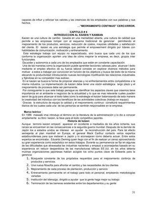 capaces de influir y reforzar los valores y las creencias de los empleados con sus palabras y sus
hechos.
                                                  …”MEORAMIENTO CONTINUO” CERO ERROR.

                                            CAPITULO # 4
                              INTRODUCCION AL KAISEN Y KANBAN
Kaizen es una cultura de cambio basada en una mentalidad abierta, una cultura de calidad que
permite a las empresas romper con el esquema tradicional de gerenciar permitiendo el
mejoramiento de los productos, servicios, reducción de costos, mayores utilidades y satisfacción
del cliente. El kaizen es una estrategia que permite el empowerment dirigido por líderes con
habilidades de comunicación, motivación y entrenamiento.
  Esta estrategia trabaja con equipo no especializado, sino busca que cada uno de los que
conforma la organización aporten una idea de cómo mejorar la empresa, es decir, grupos ínter
funcionales.
 Da poder y autonomía a cada uno de los empleados que están en constante capacitación.
 Una de las maneras como la organización puede aprender lecciones valiosas para alcanzar l éxito
mediante el empleo efectivo de su fuerza laboral consiste en explorar diversos métodos para
motivar a estos a trabajar por convicción en función de los objetivos y busca del éxito de la misma
elevando la productividad introduciendo nuevas tecnologías modificando las relaciones industriales
y fijándose en su competidor mas exitoso.
 En el kaizen se busca la forma de propiciar alianzas y no enfrentamientos entre competidores e la
misma industria. La implementación de kaizen debe tener una visión estratégica largo plazo y el
mejoramiento de procesos debe ser permanente.
 Por consiguiente lo que este trabajo persigue es identificar los aspectos claves que creemos tiene
importancia en el ambiente e negocios de la actualidad y lo que es mas relevante cuales pueden
servir de guía para alcanzar el éxito tales como la estrategia el kaizen balanceando de esta manera
la creatividad del individuo con los beneficios de las actividades colectivas (trabajo en equipo).
 Gracias la estructura de equipo la calidad y el mejoramiento continuo constituirá requerimientos
diarios de los cuales cada una de las personas se sentirán responsables en la empresa.

  Marco teórico
En 1986 masaaki imai introdujo el término en la literatura de la administración y lo dio a conocer
ampliamente su libro: kaizen, la llave para el éxito competitivo japonés.
                                          Historia de kaizen
Aunque termino kaizen empezó aparecer en occidente a mediados de los años ochenta, sus
raíces se encuentran en las consecuencias e la segunda guerra mundial. Después de la derrota de
Japón los a estados unidos se intereso en ayudar la reconstrucción del país. Para tal efecto
semejante al plan marshall en Europa, el general Mack Carthur contacto varios expertos
estadounidenses para que visitaran a Japón y lo aconsejaran como debería actuar. Entre estos
expertos se encontraba . Eduardo Deming quien llego con el fin de realizar un censo aprovechando
su gran experiencia como estadístico en estos trabajos. Durante su permanencia se fijo en algunas
de las dificultades que atravesaba las industrias nacientes y empezó a aconsejarlas basado en su
experiencia en reducir desperdicios de las manufacturas bélicas EE.UU. en los años setenta
muchas organizaciones japonesas habían acogido los ocho puntos clave de Edwards para la
gerencia:
    1. Búsqueda constante de los propósitos requeridos para el mejoramiento continúo de
        productos y servicios.
    2. Una nueva filosofía para afrontar el cambio y las necesidades de los clientes
    3. Mejoramiento de cada proceso de plantación, producción y servicio
    4. Entrenamiento permanente en el trabajo para todo el personal, empleando metodologías
        variadas
    5. Institución del liderazgo, dirigido a ayudar que la gente haga mejor su trabajo
    6. Terminación de las barreras existentes entre los departamentos y su gente

                                                                                                31
 