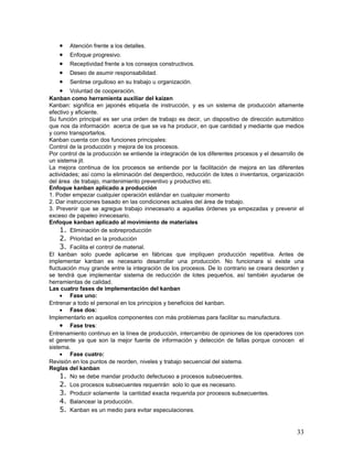•   Atención frente a los detalles.
    •   Enfoque progresivo.
    •   Receptividad frente a los consejos constructivos.
    •   Deseo de asumir responsabilidad.
    •   Sentirse orgulloso en su trabajo u organización.
    •    Voluntad de cooperación.
Kanban como herramienta auxiliar del kaizen
Kanban: significa en japonés etiqueta de instrucción, y es un sistema de producción altamente
efectivo y eficiente.
Su función principal es ser una orden de trabajo es decir, un dispositivo de dirección automático
que nos da información acerca de que se va ha producir, en que cantidad y mediante que medios
y como transportarlos.
Kanban cuenta con dos funciones principales:
Control de la producción y mejora de los procesos.
Por control de la producción se entiende la integración de los diferentes procesos y el desarrollo de
un sistema jit.
La mejora continua de los procesos se entiende por la facilitación de mejora en las diferentes
actividades; así como la eliminación del desperdicio, reducción de lotes o inventarios, organización
del área de trabajo, mantenimiento preventivo y productivo etc.
Enfoque kanban aplicado a producción
1. Poder empezar cualquier operación estándar en cualquier momento
2. Dar instrucciones basado en las condiciones actuales del área de trabajo.
3. Prevenir que se agregue trabajo innecesario a aquellas órdenes ya empezadas y prevenir el
exceso de papeleo innecesario.
Enfoque kanban aplicado al movimiento de materiales
     1. Eliminación de sobreproducción
     2. Prioridad en la producción
     3. Facilita el control de material.
El kanban solo puede aplicarse en fábricas que impliquen producción repetitiva. Antes de
implementar kanban es necesario desarrollar una producción. No funcionara si existe una
fluctuación muy grande entre la integración de los procesos. De lo contrario se creara desorden y
se tendrá que implementar sistema de reducción de lotes pequeños, así también ayudarse de
herramientas de calidad.
Las cuatro fases de implementación del kanban
     • Fase uno:
Entrenar a todo el personal en los principios y beneficios del kanban.
     • Fase dos:
Implementarlo en aquellos componentes con más problemas para facilitar su manufactura.
     • Fase tres:
Entrenamiento continuo en la línea de producción, intercambio de opiniones de los operadores con
el gerente ya que son la mejor fuente de información y detección de fallas porque conocen el
sistema.
     • Fase cuatro:
Revisión en los puntos de reorden, niveles y trabajo secuencial del sistema.
Reglas del kanban
     1. No se debe mandar producto defectuoso a procesos subsecuentes.
     2. Los procesos subsecuentes requerirán solo lo que es necesario.
     3. Producir solamente la cantidad exacta requerida por procesos subsecuentes.
     4. Balancear la producción.
     5. Kanban es un medio para evitar especulaciones.


                                                                                                  33
 