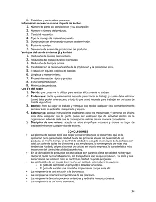 6. Estabilizar y racionalizar procesos.
Información necesaria en una etiqueta de kanban
    1. Número de parte del componente y su descripción
    2. Nombre y número del producto.
    3. Cantidad requerida.
    4. Tipo de manejo de material requerido.
    5. Donde debe ser almacenado cuando sea terminado.
    6. Punto de reorden.
    7. Secuencia de ensamble, producción del producto.
Ventajas del uso de sistemas jit y kanban
    1. Reducción de niveles de inventario.
    2. Reducción del trabajo durante el proceso.
    3. Reducción de tiempos caídos.
    4. Flexibilidad en la canlendarización de la producción y la producción en si.
    5. Trabajos en equipo, círculos de calidad.
    6. Limpieza y mantenimiento.
    7. Provee información rápida y precisa
    8. Evita sobreproducción.
    9. Minimiza desperdicios.
Las 5’s del kaizen
    1. Decida: que cosas va ha utilizar para realizar eficazmente su trabajo.
    2. Enderecese: decía que elementos necesita para hacer su trabajo y cuales debe eliminar
        (usted debe poder tener acceso a todo lo que usted necesita para trabajar en un lapso de
        treinta segundos).
    3. Barrido: mire su lugar de trabajo y verifique que recibe cualquier tipo de mantenimiento
        semanal esto es aplicable maquinaria y equipo.
    4. Estandarice: aplique instrucciones estándares para los maquinistas y personal de oficina
        esto debe asegurar que la gente pueda ser cualquier tipo de actividad dentro de la
        organización además de la que le corresponde realizar de una manera competente.
    5. Disciplina de uno mismo: acepte os retos simplifique procesos y ordene su lugar de
        trabajo eliminando cualquier tipo de estorbo.

                                          CONCLUSIONES
   •   La garantía de calidad tiene que llegar a esta tercera fase de desarrollo, que es la
       aplicación de la garantía de calidad desde las primeras etapas de desarrollo de un
       producto. al mismo tiempo, el control de calidad ha acogido el concepto de la participación
       total por parte de todas las divisiones y sus empleados. la convergencia de estas dos
       tendencias ha dado origen al control de calidad en toda la empresa, la característica más
       importante del control de calidad japonés hoy.
   •   En la fabricación de productos de alta calidad con garantía plena de calidad, no hay que
       olvidar el papel de los trabajadores. los trabajadores son los que producen, y si ellos y sus
       supervisores no lo hacen bien, el control de calidad no podrá progresar.
   •   La satisfacción de un trabajo bien hecho con calidad. esto incluye lo siguiente:
            o El gozo de completar un proyecto o alcanzar una meta.
            o El gozo de escalar una montaña simplemente porque esta allí.
   •   La reingeniería es una solución a la burocracia.
   •   La reingeniería reconoce la importancia de los procesos.
   •   La reingeniería descarta procesos anteriores y rediseña nuevos procesos.
   •   La reingeniería es un nuevo comienzo.


                                                                                                  34
 
