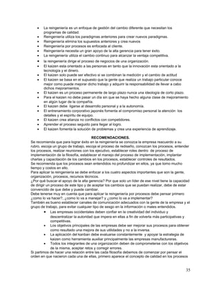•   La reingeniería es un enfoque de gestión del cambio diferente que necesitan los
        programas de calidad.
    •   Reingeniería utiliza los paradigmas anteriores para crear nuevos paradigmas.
    •   Reingeniería elimina los supuestos anteriores y crea nuevos
    •   Reingeniería por procesos es enfocada al cliente.
    •   Reingeniería necesita un gran apoyo de la alta gerencia para tener éxito.
    •   La reingeniería utiliza el cambio continuo para alcanzar la ventaja competitiva.
    •   la reingeniería dirige el proceso de negocios de una organización.
    •   El kaizen esta orientado a las personas en tanto que la innovación esta orientado a la
        tecnología y el dinero.
    •   El kaizen solo puede ser efectivo si se combinan la medición y el cambio de actitud
    •   El kaizen se basa en el supuesto que la gente que realiza un trabajo particular conoce
        mejor como puede mejorar dicho trabajo y adquirir la responsabilidad de llevar a cabo
        dichos mejoramientos.
    •   El kaizen es un proceso permanente de largo plazo nunca una ideología de corto plazo.
    •   Para el kaizen no debe pasar un día sin que se haya hecho alguna clase de mejoramiento
        en algún lugar de la compañía.
    •   El kaizen debe ligarse al desarrollo personal y a la autonomía.
    •   El entrenamiento corporativo japonés fomenta el compromiso personal la atención los
        detalles y el espíritu de equipo.
    •   El kaizen crea alianza no conflictos con competidores.
    •   Aprender el proceso seguido para llegar al logro.
    •   El kaizen fomenta la solución de problemas y crea una experiencia de aprendizaje.

                                        RECOMENDACIONES.
Se recomienda que para lograr éxito en la reingeniería se conozca la empresa reacuerdo a su
rubro, escoja un grupo de trabajo, escoja el proceso de rediseño, conozcan los procesos, entender
los procesos, realizar reuniones con los ejecutivo, establecer roles dentro de proceso de
implementación de la filosofía, establecer el manejo del proceso de implementación, implantar
charlas y capacitación de los cambios en los procesos, establecer controles de resultados.
Se recomienda que los procesos sean entendidos no profundizar en ellos, ya que tomo mucho
tiempo y costos en ello.
Para aplicar la reingeniería se debe enfocar a los cuatro aspectos importantes que son la gente,
organización, procesos, recursos técnicos.
¿Por qué buscar el apoyo de la alta gerencia? Por que solo un líder de ese nivel tiene la capacidad
de dirigir un proceso de este tipo y de aceptar los cambios que se puedan realizar, debe de estar
convencido de que debe y puede cambiar.
Debe tenerse muy en cuenta que para aplicar la reingeniería por procesos debe pensar primero
¿como lo va hacer?, ¿como lo va a manejar? y ¿como lo va a implementar?
También es bueno establecer canales de comunicación adecuados con la gente de la empresa y el
grupo de trabajo, para evitar cualquier tipo de sesgo en la información o males entendidos.
         • Las empresas occidentales deben confiar en la creatividad del individuo y
              descentralizar la autoridad que impera en ellas a fin de volverla más participativas y
              competitivas.
         • Los objetivos principales de las empresas debe ser mejorar sus procesos para obtener
              como resultado una mejora de sus utilidades y no a la inversa.
         • La aplicación del kanban debe evaluarse constantemente y apoyar la estrategia de
              kaizen como herramienta auxiliar principalmente las empresas manufactureras.
         • Todos los integrantes de una organización deben de comprometerse con los objetivos
              de la misma, aceptar retos y corregir errores.
Si partimos de hacer una relación entre las cada filosofía debemos de comenzar por pensar el
orden en que nacieron cada una de ellas, primero aparece el concepto de calidad en los procesos


                                                                                                 35
 