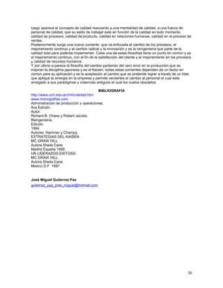 luego aparece el concepto de calidad reacuerdo a una mentalidad de calidad, a una fuerza de
personal de calidad, que su estilo de trabajar este en función de la calidad en todo momento,
calidad de procesos, calidad de producto, calidad en relaciones humanas, calidad en el proceso de
ventas.
Posteriormente surge una nueva corriente que va enfocada al cambio de los procesos, el
mejoramiento continuo y el cambio radical y la innovación y es la reingeniería que parte de la
calidad total para poderse implementar. Cada una de estas filosofías tiene un punto en común y es
el mejoramiento continuo, con el fin de la satisfacción del cliente y el mejoramiento en los procesos
y calidad de recursos humanos.
Y por ultimo a parece la filosofía del cambio partiendo del cero error en la producción que se
inspiran la disciplina japonesa y es el Kaizen, todas estas corrientes dependen de un factor en
común para su aplicación y es la aceptación al cambio que se pretende lograr a través de un líder
que aplique la sinergia en la empresa y permite venderles el cambio al personal el cual esta
arraigado a sus paradigmas y creencias antiguos el cual los vuelve obsoletos.

                                        BIBLIOGRAFIA
http://www.uch.edu.ar/rrhh/calidad.htm
www.monografías.com
Administración de producción y operaciones.
8va Edición.
Autor.
Richard B. Chase y Robert Jacobs.
Reingeniería.
Edición
1994.
Autores. Hammer y Champy.
ESTRATEGIAS DEL KAISEN
MC GRAW HILL
Autora Sheila Cane
Madrid España 1998
UN LIDERAZGO EXITOSO
MC GRAW HILL.
Autora Sheila Cane
Mexico D.F 1997


José Miguel Gutierrez Paz
gutierrez_paz_jose_miguel@hotmail.com




                                                                                                  36
 