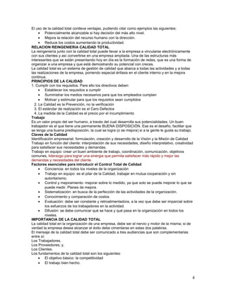 El uso de la calidad total conlleva ventajas, pudiendo citar como ejemplos las siguientes:
     • Potencialmente alcanzable si hay decisión del más alto nivel.
     • Mejora la relación del recurso humano con la dirección.
     • Reduce los costos aumentando la productividad.
RELACION REINGENIERIA CALIDAD TOTAL
La reingeniería junto con la calidad total puede llevar a la empresa a vincularse electrónicamente
con sus clientes y así convertirse en una empresa ampliada. Una de las estructuras más
interesantes que se están presentando hoy en día es la formación de redes, que es una forma de
organizar a una empresa y que está demostrando su potencial con creces.
La calidad total es un sistema de gestión de calidad que abarca a todas las actividades y a todas
las realizaciones de la empresa, poniendo especial énfasis en el cliente interno y en la mejora
continua.
PRINCIPIOS DE LA CALIDAD
1. Cumplir con los requisitos. Para ello los directivos deben:
     • Establecer los requisitos a cumplir
     • Suministrar los medios necesarios para que los empleados cumplan
     • Motivar y estimular para que los requisitos sean cumplidos
  2. La Calidad es la Prevención, no la verificación
  3. El estándar de realización es el Cero Defectos
  4. La medida de la Calidad es el precio por el incumplimiento
Trabajo
Es un valor propio del ser humano, a través del cual desarrolla sus potencialidades. Un buen
trabajador es el que tiene una permanente BUENA DISPOSICIÓN. Ese es el desafío, facilitar que
se tenga una buena predisposición, la cual se logra (o se mejora) si a la gente le gusta su trabajo.
Claves de la Calidad
Identificación empresarial: formulación, creación y desarrollo de la Visión y la Misión de Calidad
Trabajo en función del cliente: interpretación de sus necesidades, diseño interpretativo, creatividad
para satisfacer sus necesidades y demandas.
Trabajo en equipo: crear un buen ambiente de trabajo, coordinación, comunicación, objetivos
comunes, liderazgo para lograr una sinergia que permita satisfacer más rápido y mejor las
demandas y necesidades del cliente.
Factores esenciales para introducir el Control Total de Calidad
     • Conciencia: en todos los niveles de la organización
     • Trabajo en equipo: es el pilar de la Calidad, trabajar en mutua cooperación y sin
         autoritarismo.
     • Control y mejoramiento: mejorar sobre lo medido, ya que solo se puede mejorar lo que se
         puede medir. Planes de mejora.
     • Sistematización: en busca de la perfección de las actividades de la organización.
     • Conocimiento y comparación de costos
     • Evaluación: debe ser constante y retroalimentadora, a la vez que debe ser imparcial sobre
         los esfuerzos de los trabajadores en la actividad.
     • Difusión: se debe comunicar qué se hace y qué pasa en la organización en todos los
         niveles.
IMPORTANCIA DE LA CALIDAD TOTAL
La calidad total en la organización de una empresa, debe ser el nervio y motor de la misma; si de
verdad la empresa desea alcanzar el éxito debe cimentarse en estas dos palabras.
El mensaje de la calidad total debe ser comunicado a tres audiencias que son complementarias
entre sí:
Los Trabajadores.
Los Proveedores; y,
Los Clientes.
Los fundamentos de la calidad total son los siguientes:
     • El objetivo básico: la competitividad
     • El trabajo bien hecho.



                                                                                                    4
 