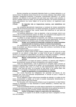 Muchas compañías son demasiado tolerantes frente a un trabajo deficiente y a un
servicio hosco. No deberían darse el lujo de vivir con errores, defectos, mala calidad, malos
materiales, trabajadores temerosos e ignorantes, entrenamiento deficiente o un servicio
desatento. Los defectos no son gratuitos, sino que hacen que nuestro costo aumente; un
servicio confiable reduce los costos, por otra parte las demoras y los errores aumentan los
costos. Necesitamos una nueva religión en la que los errores y el negativismo sean
inadmisibles.
3 Punto: No depender más en inspecciones masivas, usar estadísticas con
muestras.
Las compañías generalmente inspeccionan un producto de manera característica
cuando sale de la línea de producción o en etapas importantes. En general, la inspección no
debe dejarse para el producto final, cuando resulta difícil determinar en que parte del
proceso se produjo un defecto.
Los productos defectuosos, o bien se desechan, o bien se procesan; tanto lo uno
como lo otro es innecesariamente costoso. En efecto, una compañía le está pagando a los
trabajadores por hacer una trabajo defectuoso y luego por corregirlo.
La calidad no se logra mediante la inspección, sino mediante el mejoramiento del
proceso. Con instrucción los trabajadores se hacen parte de este mejoramiento. El Proceso
es aún más importante en los servicios, pues, lo reciben directamente los clientes.
4 Punto: Acabar con la práctica de desarrollar contratos de compra basándose
exclusivamente en el precio y reducir el número de proveedores.
Los departamentos de compras tienen la costumbre de actuar con órdenes de
buscar el proveedor que ofrezca el precio más bajo, esto conduce a suministros de baja
calidad en el producto final:
<<La buena calidad engendra buena calidad>>.
Deberían en cambio, buscar la mejor calidad y trabajar para lograr esto con un solo
proveedor en una relación a largo plazo. La mejor forma de que un comprador pueda
servirle a su compañía es desarrollando una relación a largo plazo de lealtad y confianza
con un solo proveedor por artículo para reducir los costos y mejorar la calidad.
5 Punto: Mejorar continuamente y por siempre el sistema de producción y de
servicio.
El mejoramiento no se logra de buenas a primeras. La gerencia está obligada a
buscar continuamente maneras de reducir el desperdicio y de mejorar la calidad.
Todos los departamentos y todo el personal de la compañía deben convenir en
implantar el mejoramiento constante de la calidad y de la productividad. Resulta apropiado
considerar preguntas tales como si su firma se está desempeñando mejor que el año
pasado, o que hace dos años. Si el mercado es más eficaz; si los clientes están más
satisfechos; y si el orgullo y el desempeño de los empleados han mejorado.
6 Punto: Instituir la capacitación y el entrenamiento en el trabajo.
Con mucha frecuencia los trabajadores han aprendido sus labores de otro
trabajador que nunca fue entrenado apropiadamente. A menudo es poco o ninguna la
capacitación que han recibido.
Se ven obligados a seguir instrucciones imposibles de entender o no saben sin han
hecho correctamente su trabajo, por lo tanto no pueden desempeñar eficientemente su
trabajo porque nadie les dice como hacerlo.
Por otra parte, el Dr. Deming pones énfasis en que la capacitación no debe finalizar
mientras el desempeño no haya alcanzado el control estadístico y mientras haya una
posibilidad de progreso.
Todos los empleados tendrán que recibir alguna capacitación en el significado de la
variación y es preciso que tengan un conocimiento rudimentario de los gráficos de control. Si
se establecen nuevos equipos o procesos, también debe haber reentrenamiento.
7 Punto: Instituir el liderazgo y mejorar la supervisión del mejoramiento.
El trabajo de un superior no es decirle a la gente que hacer o castigarla si lo hace
mal, sino orientarla.
 