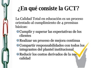¿En qué consiste la GCT? La Calidad Total en educación es un proceso orientado al cumplimiento de 4 premisas básicas: Cumplir y superar las expectativas de los clientes Realizar un proceso de mejora continua Compartir responsabilidades con todos los integrantes del plantel institucional Reducir los costos derivados de la no-calidad 