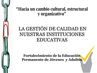 “ Hacia un cambio cultural, estructural y organizativo”   LA GESTIÓN DE CALIDAD EN NUESTRAS INSTITUCIONES EDUCATIVAS Fortalecimiento de la Educación Permanente de Jóvenes  y Adultos 