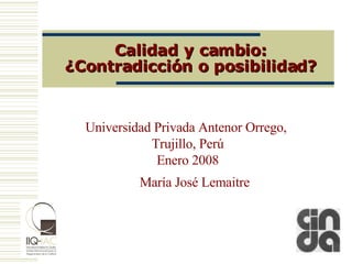 Calidad y cambio: ¿Contradicción o posibilidad? Universidad Privada Antenor Orrego,  Trujillo, Perú Enero 2008 María José Lemaitre 
