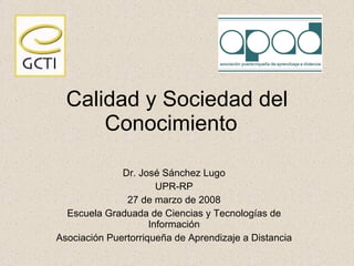 Calidad y Sociedad del Conocimiento  Dr. Jos é Sánchez Lugo UPR-RP 27 de marzo de 2008 Escuela Graduada de Ciencias y Tecnologías de Información Asociación Puertorriqueña de Aprendizaje a Distancia 