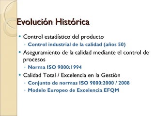 Evolución Histórica Control estadístico del producto Control industrial de la calidad (años 50)‏ Aseguramiento de la calidad mediante el control de procesos Norma ISO 9000:1994 Calidad Total / Excelencia en la Gestión Conjunto de normas ISO 9000:2000 / 2008 Modelo Europeo de Excelencia EFQM 