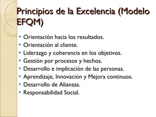 Principios de la Excelencia (Modelo EFQM) Orientación hacia los resultados. Orientación al cliente. Liderazgo y coherencia en los objetivos. Gestión por procesos y hechos. Desarrollo e implicación de las personas. Aprendizaje, Innovación y Mejora continuos. Desarrollo de Alianzas. Responsabilidad Social. 