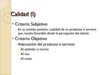 Calidad (I) Criterio Subjetivo En su sentido positivo, cualidad de un producto o servicio que resulta favorable desde la percepción del cliente Criterio Objetivo Adecuación del producto o servicio: Al estándar o norma Al uso Al coste 