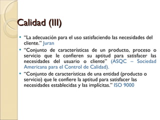 Calidad (III) “ La adecuación para el uso satisfaciendo las necesidades del cliente.”  Juran “ Conjunto de características de un producto, proceso o servicio que le confieren su aptitud para satisfacer las necesidades del usuario o cliente”  (ASQC – Sociedad Americana para el Control de Calidad). “ Conjunto de características de una entidad (producto o servicio) que le confiere la aptitud para satisfacer las necesidades establecidas y las implícitas.”  ISO 9000 