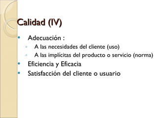Calidad (IV) Adecuación : A las necesidades del cliente (uso)‏ A las implícitas del producto o servicio (norma)‏ Eficiencia y Eficacia Satisfacción del cliente o usuario 