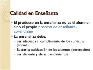 Calidad en Enseñanza El producto en la enseñanza no es el alumno, sino el propio  proceso de enseñanza-aprendizaje La enseñanza debe: Ser adecuada al cumplimiento de los curricula (norma) Buscar la satisfacción de los alumnos (percepción) Ser eficiente y eficaz (rendimiento) 