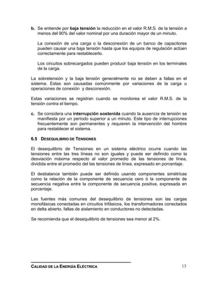 __________________________________________________________________________________
CCAALLIIDDAADD DDEE LLAA EENNEERRGGÍÍAA EELLÉÉCCTTRRIICCAA 13
b. Se entiende por baja tensión la reducción en el valor R.M.S. de la tensión a
menos del 90% del valor nominal por una duración mayor de un minuto.
La conexión de una carga o la desconexión de un banco de capacitores
pueden causar una baja tensión hasta que los equipos de regulación actúen
correctamente para restablecerlo.
Los circuitos sobrecargados pueden producir baja tensión en los terminales
de la carga.
La sobretensión y la baja tensión generalmente no se deben a fallas en el
sistema. Estas son causadas comúnmente por variaciones de la carga u
operaciones de conexión y desconexión.
Estas variaciones se registran cuando se monitorea el valor R.M.S. de la
tensión contra el tiempo.
c. Se considera una interrupción sostenida cuando la ausencia de tensión se
manifiesta por un período superior a un minuto. Este tipo de interrupciones
frecuentemente son permanentes y requieren la intervención del hombre
para restablecer el sistema.
66..55 DDEESSEEQQUUIILLIIBBRRIIOO DDEE TTEENNSSIIOONNEESS
El desequilibrio de Tensiones en un sistema eléctrico ocurre cuando las
tensiones entre las tres líneas no son iguales y puede ser definido como la
desviación máxima respecto al valor promedio de las tensiones de línea,
dividida entre el promedio del las tensiones de línea, expresado en porcentaje.
El desbalance también puede ser definido usando componentes simétricas
como la relación de la componente de secuencia cero ó la componente de
secuencia negativa entre la componente de secuencia positiva, expresada en
porcentaje.
Las fuentes más comunes del desequilibrio de tensiones son las cargas
monofásicas conectadas en circuitos trifásicos, los transformadores conectados
en delta abierto, fallas de aislamiento en conductores no detectadas.
Se recomienda que el desequilibrio de tensiones sea menor al 2%.
 