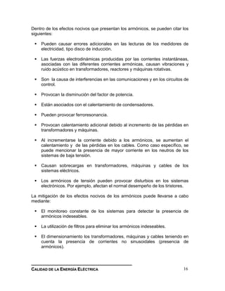 __________________________________________________________________________________
CCAALLIIDDAADD DDEE LLAA EENNEERRGGÍÍAA EELLÉÉCCTTRRIICCAA 16
Dentro de los efectos nocivos que presentan los armónicos, se pueden citar los
siguientes:
 Pueden causar errores adicionales en las lecturas de los medidores de
electricidad, tipo disco de inducción.
 Las fuerzas electrodinámicas producidas por las corrientes instantáneas,
asociadas con las diferentes corrientes armónicas, causan vibraciones y
ruido acústico en transformadores, reactores y máquinas rotativas.
 Son la causa de interferencias en las comunicaciones y en los circuitos de
control.
 Provocan la disminución del factor de potencia.
 Están asociados con el calentamiento de condensadores.
 Pueden provocar ferroresonancia.
 Provocan calentamiento adicional debido al incremento de las pérdidas en
transformadores y máquinas.
 Al incrementarse la corriente debido a los armónicos, se aumentan el
calentamiento y de las pérdidas en los cables. Como caso específico, se
puede mencionar la presencia de mayor corriente en los neutros de los
sistemas de baja tensión.
 Causan sobrecargas en transformadores, máquinas y cables de los
sistemas eléctricos.
 Los armónicos de tensión pueden provocar disturbios en los sistemas
electrónicos. Por ejemplo, afectan el normal desempeño de los tiristores.
La mitigación de los efectos nocivos de los armónicos puede llevarse a cabo
mediante:
 El monitoreo constante de los sistemas para detectar la presencia de
armónicos indeseables.
 La utilización de filtros para eliminar los armónicos indeseables.
 El dimensionamiento los transformadores, máquinas y cables teniendo en
cuenta la presencia de corrientes no sinusoidales (presencia de
armónicos).
 