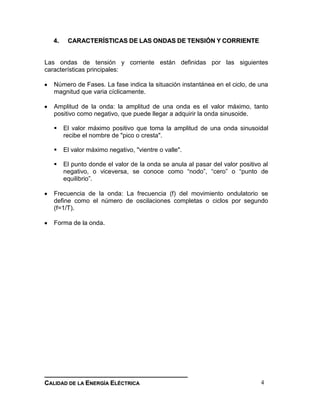 __________________________________________________________________________________
CCAALLIIDDAADD DDEE LLAA EENNEERRGGÍÍAA EELLÉÉCCTTRRIICCAA 4
44.. CCAARRAACCTTEERRÍÍSSTTIICCAASS DDEE LLAASS OONNDDAASS DDEE TTEENNSSIIÓÓNN YY CCOORRRRIIEENNTTEE
Las ondas de tensión y corriente están definidas por las siguientes
características principales:
Número de Fases. La fase indica la situación instantánea en el ciclo, de una
magnitud que varia cíclicamente.
Amplitud de la onda: la amplitud de una onda es el valor máximo, tanto
positivo como negativo, que puede llegar a adquirir la onda sinusoide.
 El valor máximo positivo que toma la amplitud de una onda sinusoidal
recibe el nombre de "pico o cresta".
 El valor máximo negativo, "vientre o valle".
 El punto donde el valor de la onda se anula al pasar del valor positivo al
negativo, o viceversa, se conoce como “nodo”, “cero” o “punto de
equilibrio”.
Frecuencia de la onda: La frecuencia (f) del movimiento ondulatorio se
define como el número de oscilaciones completas o ciclos por segundo
(f=1/T).
Forma de la onda.
 