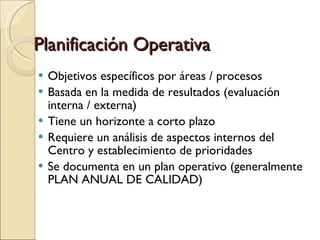 Planificación Operativa Objetivos específicos por áreas / procesos Basada en la medida de resultados (evaluación interna / externa)‏ Tiene un horizonte a corto plazo Requiere un análisis de aspectos internos del Centro y establecimiento de prioridades Se documenta en un plan operativo (generalmente PLAN ANUAL DE CALIDAD)‏ 