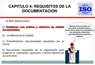 El SGC deberá incluir :
a)) Establecer una política y objetivos de calidadEstablecer una política y objetivos de calidad
documentadosdocumentados
b) Un Manual de la Calidad.
c) Procedimientos documentados requeridos por la
norma
d) Documentos requeridos por la organización para
asegurar la planeación, operación y control efectiva de
sus procesos
CAPITULO 4: REQUISITOS DE LACAPITULO 4: REQUISITOS DE LA
DOCUMENTACIONDOCUMENTACION
Debemos documentar en
manuales, procedimientos o
instructivos todas las actividades a
ser realizadas, Aplicarlos
consistentemente y generar
registros.
 