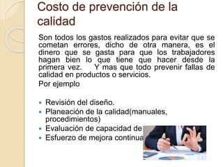 Costo de prevención de la
calidad
Son todos los gastos realizados para evitar que se
cometan errores, dicho de otra manera, es el
dinero que se gasta para que los trabajadores
hagan bien lo que tiene que hacer desde la
primera vez. Y mas que todo prevenir fallas de
calidad en productos o servicios.
Por ejemplo
 Revisión del diseño.
 Planeación de la calidad(manuales,
procedimientos)
 Evaluación de capacidad de proveedores
 Esfuerzo de mejora continua
 