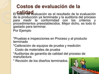 Costos de evaluación de la
calidadEl costo de evaluación es el resultado de la evaluación
de la producción ya terminada y la auditoria del proceso
para medir la conformidad con los criterios y
procedimientos preestablecidos. Mejor dicho, es todo lo
gastado para terminar.
Por Ejemplo
*Pruebas e inspecciones en Proceso y al producto
terminado
*Calibración de equipos de prueba y medición
Costo de materiales de prueba
*Auditorias de garantía de calidad del proceso de
manufactura
* Revisión de los diseños terminados.
 