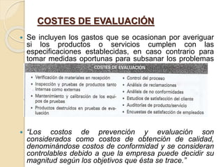 COSTES DE EVALUACIÓN
 Se incluyen los gastos que se ocasionan por averiguar
si los productos o servicios cumplen con las
especificaciones establecidas, en caso contrario para
tomar medidas oportunas para subsanar los problemas
detectados.
 “Los costos de prevención y evaluación son
considerados como costos de obtención de calidad,
denominándose costos de conformidad y se consideran
controlables debido a que la empresa puede decidir su
magnitud según los objetivos que ésta se trace.”
 