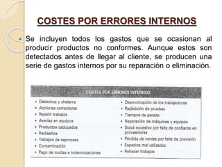 COSTES POR ERRORES INTERNOS
 Se incluyen todos los gastos que se ocasionan al
producir productos no conformes. Aunque estos son
detectados antes de llegar al cliente, se producen una
serie de gastos internos por su reparación o eliminación.
 