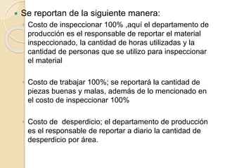  Se reportan de la siguiente manera:
◦ Costo de inspeccionar 100% ,aquí el departamento de
producción es el responsable de reportar el material
inspeccionado, la cantidad de horas utilizadas y la
cantidad de personas que se utilizo para inspeccionar
el material
◦ Costo de trabajar 100%; se reportará la cantidad de
piezas buenas y malas, además de lo mencionado en
el costo de inspeccionar 100%
◦ Costo de desperdicio; el departamento de producción
es el responsable de reportar a diario la cantidad de
desperdicio por área.
 