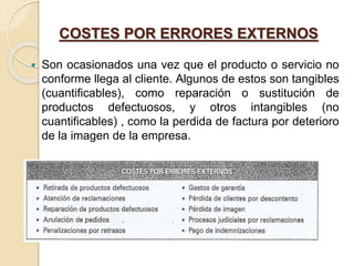 COSTES POR ERRORES EXTERNOS
 Son ocasionados una vez que el producto o servicio no
conforme llega al cliente. Algunos de estos son tangibles
(cuantificables), como reparación o sustitución de
productos defectuosos, y otros intangibles (no
cuantificables) , como la perdida de factura por deterioro
de la imagen de la empresa.
 