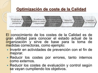 Optimización de coste de la Calidad
El conocimiento de los costes de la Calidad es de
gran utilidad para conocer el estado actual de la
organización y sirve de base para la toma de
medidas correctoras, como ejemplo:
 Invertir en actividades de prevención con el fin de
mejorar.
 Reducir los costes por errores, tanto internos
como externos.
 Reducir los costes de evaluación y control según
se vayan cumpliendo los objetivos.
 