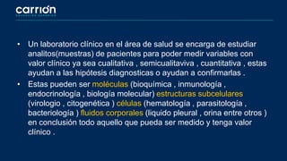 • Un laboratorio clínico en el área de salud se encarga de estudiar
analitos(muestras) de pacientes para poder medir variables con
valor clínico ya sea cualitativa , semicualitaviva , cuantitativa , estas
ayudan a las hipótesis diagnosticas o ayudan a confirmarlas .
• Estas pueden ser moléculas (bioquímica , inmunología ,
endocrinología , biología molecular) estructuras subcelulares
(virologio , citogenética ) células (hematología , parasitología ,
bacteriología ) fluidos corporales (liquido pleural , orina entre otros )
en conclusión todo aquello que pueda ser medido y tenga valor
clínico .
 