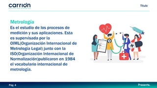 Título
Pág. 4
Metrología
Es el estudio de los procesos de
medición y sus aplicaciones. Esta
es supervisada por la
OIML(Organización Internacional de
Metrología Legal) junto con la
ISO(Organización Internacional de
Normalización)publicaron en 1984
el vocabulario internacional de
metrología.
 