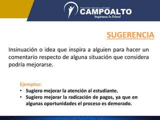 Ejemplos:
• Sugiero mejorar la atención al estudiante.
• Sugiero mejorar la radicación de pagos, ya que en
algunas oportunidades el proceso es demorado.
SUGERENCIA
Insinuación o idea que inspira a alguien para hacer un
comentario respecto de alguna situación que considera
podría mejorarse.
 