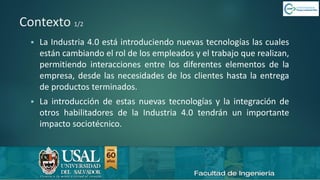 6/8/2019 CALIDAD 4.0 5sergio.salimbeni@usal.edu.ar
Contexto 1/2
▪ La Industria 4.0 está introduciendo nuevas tecnologías las cuales
están cambiando el rol de los empleados y el trabajo que realizan,
permitiendo interacciones entre los diferentes elementos de la
empresa, desde las necesidades de los clientes hasta la entrega
de productos terminados.
▪ La introducción de estas nuevas tecnologías y la integración de
otros habilitadores de la Industria 4.0 tendrán un importante
impacto sociotécnico.
 