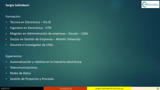 6/8/2019 CALIDAD 4.0 50sergio.salimbeni@usal.edu.ar
Sergio Salimbeni:
Formación:
▪ Técnico en Electrónica – Pio IX
▪ Ingeniero en Electrónica - UTN
▪ Magister en Administración de empresas – Deusto – USAL
▪ Doctor en Gestión de Empresas – Atlantic University
▪ Docente e Investigador de USAL.
Experiencia:
▪ Automatización y robótica en la industria electrónica.
▪ Telecomunicaciones
▪ Redes de Datos
▪ Gestión de Proyectos y Procesos
 