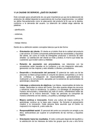 1/ LA CALIDAD DE SERVICIO. ¿QUÉ ES CALIDAD?
Este concepto goza actualmente de una gran importancia ya que de la elaboración de
productos de calidad depende la supervivencia de muchas organizaciones. La calidad
se define frecuentemente como la adecuación del producto al fin que se le destina,
conforme a la demanda del usuario. La obtención de calidad exige además de
palabras:
- planificación,
- sistemas,
- personas,
- trabajo intenso.
Dentro de su definición existen conceptos básicos que le dan forma:
 Orientación del cliente. El cliente es el árbitro final de la calidad del producto
y del servicio. El Centro comprende perfectamente las necesidades y requisitos
del cliente, así como el modo de entregarles productos o servicios de valor
añadido. La satisfacción del cliente se mide y analiza, lo mismo que todas las
cuestiones que inciden sobre su fidelidad.
 Relación de asociación con proveedores. Las relaciones con los
proveedores están basadas en la confianza y en una integración adecuada,
generando con las mejoras y valor añadido a clientes y proveedores.
 Desarrollo e involucración del personal. El potencial de cada una de las
personas se libera porque existe un conjunto de valores compartidos y un clima
de confianza y delegación de responsabilidades, generalizándose la
implicación y la comunicación, apoyadas por la existencia de oportunidades de
aprendizaje y desarrollo.
 Liderazgo y coherencia de objetivos. Los líderes, responsables de todos los
niveles, desarrollan la cultura del Centro. Son ellos quienes dirigen los recursos
y esfuerzos hacia la excelencia. La política y la estrategia se despliegan de
manera estructurada y sistemática por todo el centro, orientándose todas las
actividades en la misma dirección. Todas las personas se comportan de
manera coherente con los valores, y la política y estrategia del centro.
 Mejora continua e innovación. Existe una cultura de mejora continua. El
aprendizaje continuo es la base para mejorar. Se fomenta el pensamiento
creativo y la innovación. Cada persona tiene asumido que el Centro no
mejorará si no mejora él, y esto cada día.
 Responsabilidad social. El personal del centro se comporta con arreglo a una
ética, esforzándose por superar el cumplimiento de las normas y requisitos
legales.
 Orientación hacia los resultados. El éxito continuado depende del equilibrio y
la satisfacción de los intereses de todos los grupos que de una u otra forma
 