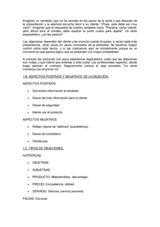 Imaginen un vendedor que se ha versado en los pasos de la venta y que después de
la presentación y la apertura escucha decir a su cliente: "¡Pues, este debe ser muy
caro!". Imaginen que la respuesta de nuestro vendedor fuera: "Perdone, señor cliente,
pero ahora toca el sondeo, debe esperar al punto cuarto para objetar". Un tanto
esperpéntico, ¿no les parece?
Las objeciones dependen del cliente y las enuncia cuando él quiere, a veces nada más
presentarnos, otras veces en varios momentos de la entrevista. No tenemos ningún
control sobre este hecho, y si las colocamos aquí es simplemente porque es un
momento en que parece lógico que se presenten con mayor probabilidad.
A menudo las personas con poca experiencia negociadora, creen que las objeciones
son malas y que habría que evitarlas a toda costa. Los profesionales expertos, desde
luego piensan al contrario. Seguramente conoce el viejo proverbio. "La venta
comienza con el primer no".
1.B. ASPECTOS POSITIVOS Y NEGATIVOS DE LA OBJECIÓN.
ASPECTOS POSITIVOS.
 Suministra información al vendedor.
 Deseo de más información para el cliente.
 Deseo de seguridad.
 Interés por el producto.
ASPECTOS NEGATIVOS.
 Reflejo natural de “defensa" (autodefensa).
 Deseo de contradecir.
 Obstáculos.
1.C. TIPOS DE OBJECIONES.
AUTÉNTICAS.
 OBJETIVAS.
 SUBJETIVAS
 PRODUCTO. Malentendidos, desventajas.
 PRECIO. Competencia, utilidad.
 SERVICIO. Demora, servicio posventa.
FALSAS. Excusas.
 